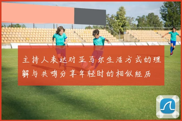 主持人表达对亚马尔生活方式的理解与共鸣分享年轻时的相似经历