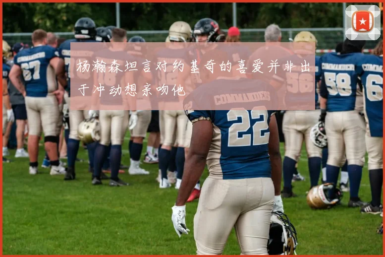 杨瀚森坦言对约基奇的喜爱并非出于冲动想亲吻他