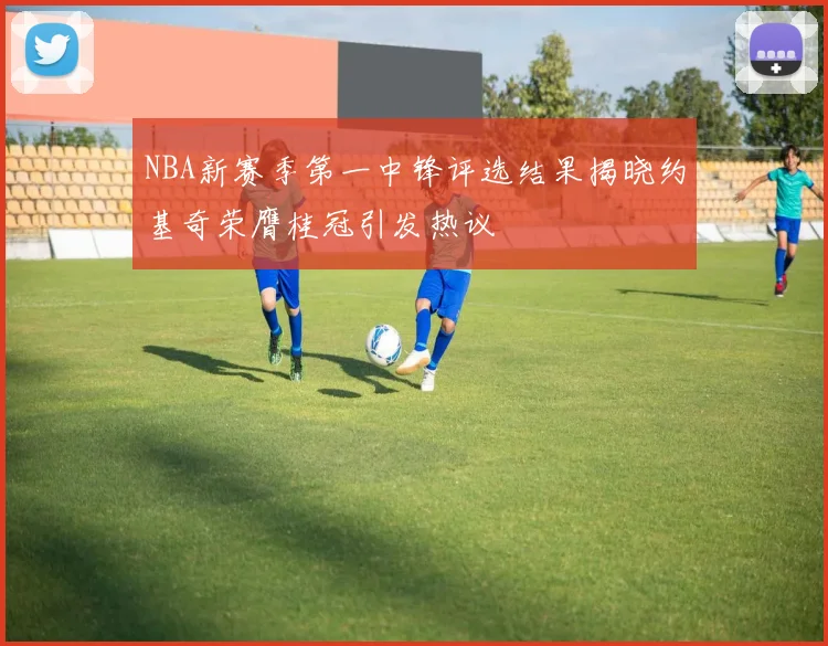NBA新赛季第一中锋评选结果揭晓约基奇荣膺桂冠引发热议