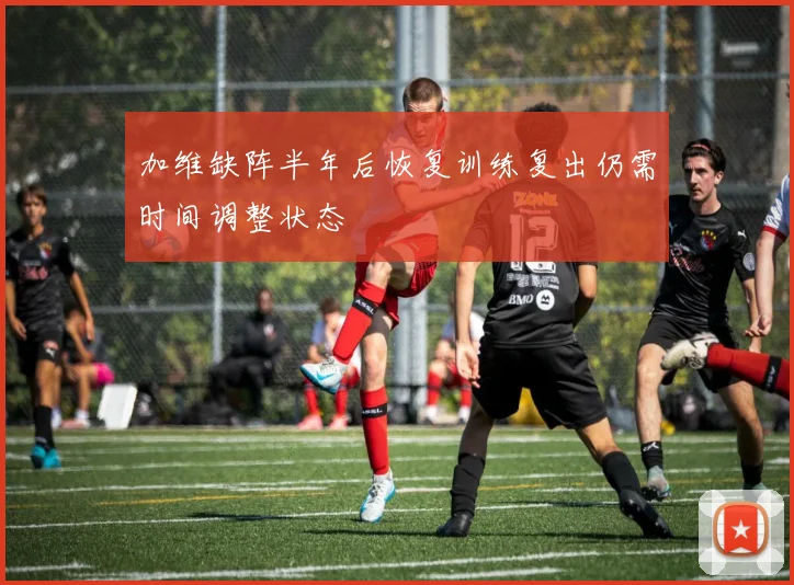 加维缺阵半年后恢复训练复出仍需时间调整状态