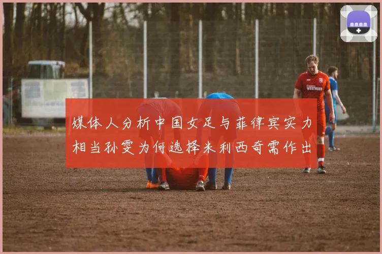 媒体人分析中国女足与菲律宾实力相当孙雯为何选择米利西奇需作出解释